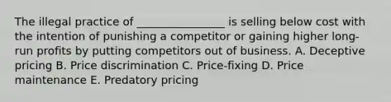 The illegal practice of ________________ is selling below cost with the intention of punishing a competitor or gaining higher long-run profits by putting competitors out of business. A. Deceptive pricing B. Price discrimination C. Price-fixing D. Price maintenance E. Predatory pricing