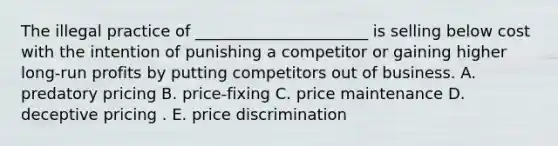 The illegal practice of​ ______________________ is selling below cost with the intention of punishing a competitor or gaining higher​ long-run profits by putting competitors out of business. A. predatory pricing B. ​price-fixing C. price maintenance D. deceptive pricing . E. price discrimination