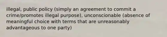 illegal, public policy (simply an agreement to commit a crime/promotes illegal purpose), unconscionable (absence of meaningful choice with terms that are unreasonably advantageous to one party)