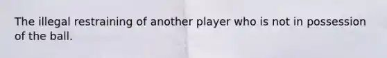 The illegal restraining of another player who is not in possession of the ball.