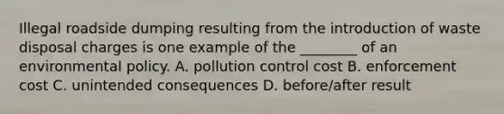 Illegal roadside dumping resulting from the introduction of waste disposal charges is one example of the ________ of an environmental policy. A. pollution control cost B. enforcement cost C. unintended consequences D. before/after result