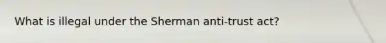 What is illegal under the Sherman anti-trust act?