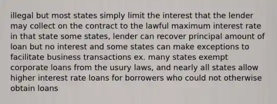 illegal but most states simply limit the interest that the lender may collect on the contract to the lawful maximum interest rate in that state some states, lender can recover principal amount of loan but no interest and some states can make exceptions to facilitate business transactions ex. many states exempt corporate loans from the usury laws, and nearly all states allow higher interest rate loans for borrowers who could not otherwise obtain loans