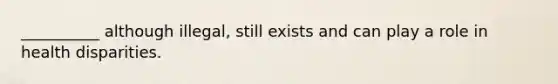 __________ although illegal, still exists and can play a role in health disparities.