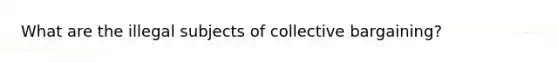 What are the illegal subjects of collective bargaining?