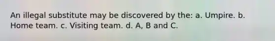 An illegal substitute may be discovered by the: a. Umpire. b. Home team. c. Visiting team. d. A, B and C.