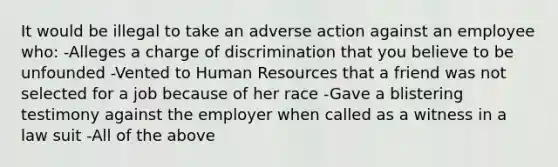 It would be illegal to take an adverse action against an employee who: -Alleges a charge of discrimination that you believe to be unfounded -Vented to Human Resources that a friend was not selected for a job because of her race -Gave a blistering testimony against the employer when called as a witness in a law suit -All of the above