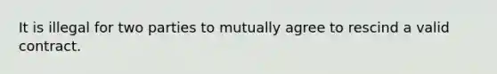 It is illegal for two parties to mutually agree to rescind a valid contract.