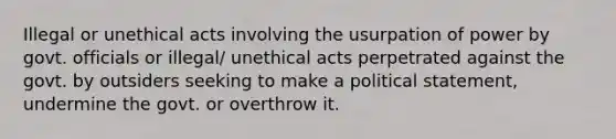 Illegal or unethical acts involving the usurpation of power by govt. officials or illegal/ unethical acts perpetrated against the govt. by outsiders seeking to make a political statement, undermine the govt. or overthrow it.