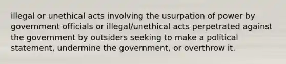 illegal or unethical acts involving the usurpation of power by government officials or illegal/unethical acts perpetrated against the government by outsiders seeking to make a political statement, undermine the government, or overthrow it.