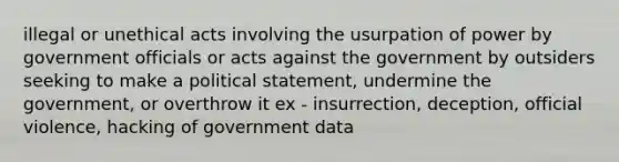 illegal or unethical acts involving the usurpation of power by government officials or acts against the government by outsiders seeking to make a political statement, undermine the government, or overthrow it ex - insurrection, deception, official violence, hacking of government data