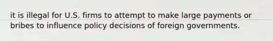 it is illegal for U.S. firms to attempt to make large payments or bribes to influence policy decisions of foreign governments.