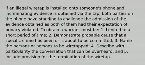 If an illegal wiretap is installed onto someone's phone and incriminating evidence is obtained via the tap, both parties on the phone have standing to challenge the admission of the evidence obtained as both of them had their expectation of privacy violated. To obtain a warrant must be: 1. Limited to a short period of time; 2. Demonstrate probable cause that a specific crime has been or is about to be committed; 3. Name the persons or persons to be wiretapped; 4. Describe with particularity the conversation that can be overheard; and 5. Include provision for the termination of the wiretap.