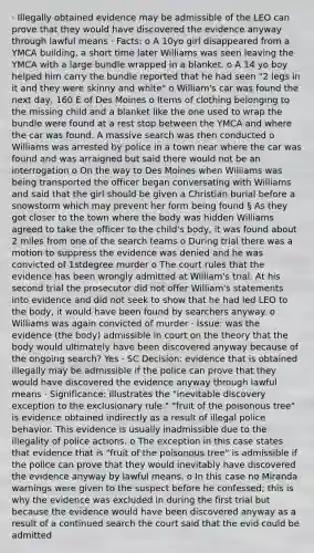 · Illegally obtained evidence may be admissible of the LEO can prove that they would have discovered the evidence anyway through lawful means · Facts: o A 10yo girl disappeared from a YMCA building, a short time later Williams was seen leaving the YMCA with a large bundle wrapped in a blanket. o A 14 yo boy helped him carry the bundle reported that he had seen "2 legs in it and they were skinny and white" o William's car was found the next day, 160 E of Des Moines o Items of clothing belonging to the missing child and a blanket like the one used to wrap the bundle were found at a rest stop between the YMCA and where the car was found. A massive search was then conducted o Williams was arrested by police in a town near where the car was found and was arraigned but said there would not be an interrogation o On the way to Des Moines when Williams was being transported the officer began conversating with Williams and said that the girl should be given a Christian burial before a snowstorm which may prevent her form being found § As they got closer to the town where the body was hidden Williams agreed to take the officer to the child's body, it was found about 2 miles from one of the search teams o During trial there was a motion to suppress the evidence was denied and he was convicted of 1stdegree murder o The court rules that the evidence has been wrongly admitted at William's trial. At his second trial the prosecutor did not offer William's statements into evidence and did not seek to show that he had led LEO to the body, it would have been found by searchers anyway. o Williams was again convicted of murder · Issue: was the evidence (the body) admissible in court on the theory that the body would ultimately have been discovered anyway because of the ongoing search? Yes · SC Decision: evidence that is obtained illegally may be admissible if the police can prove that they would have discovered the evidence anyway through lawful means · Significance: illustrates the "inevitable discovery exception to the exclusionary rule." "fruit of the poisonous tree" is evidence obtained indirectly as a result of illegal police behavior. This evidence is usually inadmissible due to the illegality of police actions. o The exception in this case states that evidence that is "fruit of the poisonous tree" is admissible if the police can prove that they would inevitably have discovered the evidence anyway by lawful means. o In this case no Miranda warnings were given to the suspect before he confessed; this is why the evidence was excluded in during the first trial but because the evidence would have been discovered anyway as a result of a continued search the court said that the evid could be admitted