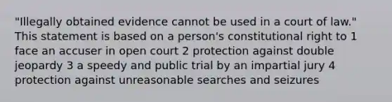 "Illegally obtained evidence cannot be used in a court of law." This statement is based on a person's constitutional right to 1 face an accuser in open court 2 protection against double jeopardy 3 a speedy and public trial by an impartial jury 4 protection against unreasonable searches and seizures