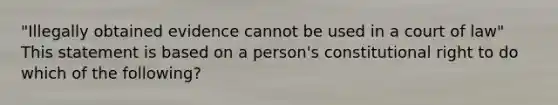 "Illegally obtained evidence cannot be used in a court of law" This statement is based on a person's constitutional right to do which of the following?