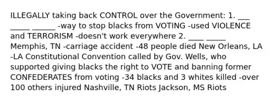 ILLEGALLY taking back CONTROL over the Government: 1. ___ _____ ______ -way to stop blacks from VOTING -used VIOLENCE and TERRORISM -doesn't work everywhere 2. ____ _____ Memphis, TN -carriage accident -48 people died New Orleans, LA -LA Constitutional Convention called by Gov. Wells, who supported giving blacks the right to VOTE and banning former CONFEDERATES from voting -34 blacks and 3 whites killed -over 100 others injured Nashville, TN Riots Jackson, MS Riots