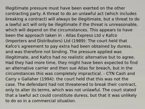 Illegitimate pressure must have been exerted on the other contracting party. A threat to do an unlawful act (which includes breaking a contract) will always be illegitimate, but a threat to do a lawful act will only be illegitimate if the threat is unreasonable, which will depend on the circumstances. This appears to have been the approach taken in - Atlas Express Ltd v Kafco (Importers and Distributors) Ltd (1989): The court held that Kafco's agreement to pay extra had been obtained by duress, and was therefore not binding. The pressure applied was illegitimate, and Kafco had no realistic alternative but to agree. Had they had more time, they might have been expected to find an alternative carrier and then sue Atlas for breach, but in the circumstances this was completely impractical. - CTN Cash and Carry v Gallaher (1994): the court held that this was not the case. The defendant had not threatened to break their contract, only to alter its terms, which was not unlawful. The court stated that a lawful act could constitute duress, but that it was unlikely to do so in a commercial situation.