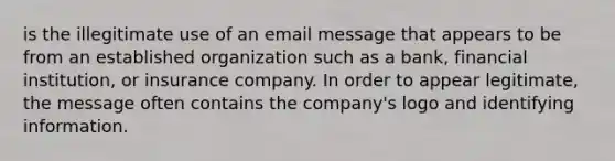 is the illegitimate use of an email message that appears to be from an established organization such as a bank, financial institution, or insurance company. In order to appear legitimate, the message often contains the company's logo and identifying information.