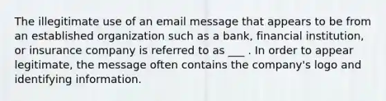 The illegitimate use of an email message that appears to be from an established organization such as a bank, financial institution, or insurance company is referred to as ___ . In order to appear legitimate, the message often contains the company's logo and identifying information.