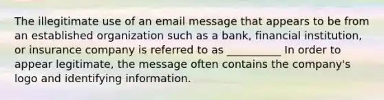 The illegitimate use of an email message that appears to be from an established organization such as a bank, financial institution, or insurance company is referred to as __________ In order to appear legitimate, the message often contains the company's logo and identifying information.