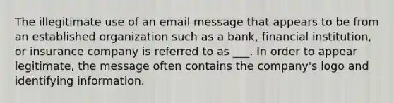 The illegitimate use of an email message that appears to be from an established organization such as a bank, financial institution, or insurance company is referred to as ___. In order to appear legitimate, the message often contains the company's logo and identifying information.