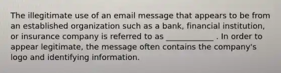 The illegitimate use of an email message that appears to be from an established organization such as a bank, financial institution, or insurance company is referred to as ____________ . In order to appear legitimate, the message often contains the company's logo and identifying information.