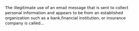 The illegitimate use of an email message that is sent to collect personal information and appears to be from an established organization such as a bank,financial institution, or insurance company is called...