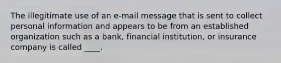 The illegitimate use of an e-mail message that is sent to collect personal information and appears to be from an established organization such as a bank, financial institution, or insurance company is called ____.