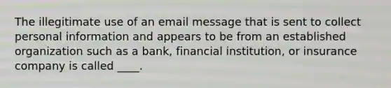 The illegitimate use of an email message that is sent to collect personal information and appears to be from an established organization such as a bank, financial institution, or insurance company is called ____.