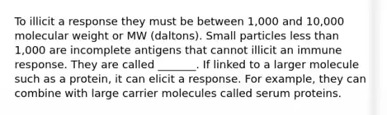 To illicit a response they must be between 1,000 and 10,000 molecular weight or MW (daltons). Small particles less than 1,000 are incomplete antigens that cannot illicit an immune response. They are called _______. If linked to a larger molecule such as a protein, it can elicit a response. For example, they can combine with large carrier molecules called serum proteins.