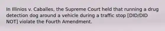 In Illinios v. Caballes, the Supreme Court held that running a drug detection dog around a vehicle during a traffic stop [DID/DID NOT] violate the Fourth Amendment.