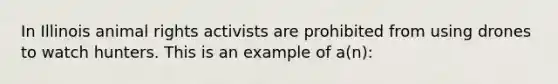 In Illinois animal rights activists are prohibited from using drones to watch hunters. This is an example of a(n):