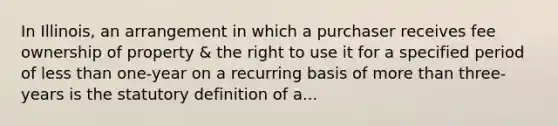 In Illinois, an arrangement in which a purchaser receives fee ownership of property & the right to use it for a specified period of <a href='https://www.questionai.com/knowledge/k7BtlYpAMX-less-than' class='anchor-knowledge'>less than</a> one-year on a recurring basis of <a href='https://www.questionai.com/knowledge/keWHlEPx42-more-than' class='anchor-knowledge'>more than</a> three-years is the statutory definition of a...