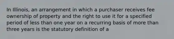 In Illinois, an arrangement in which a purchaser receives fee ownership of property and the right to use it for a specified period of less than one year on a recurring basis of more than three years is the statutory definition of a