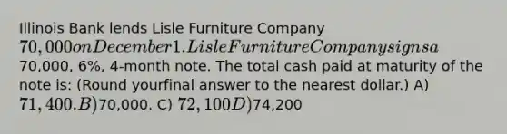 Illinois Bank lends Lisle Furniture Company 70,000 on December 1. Lisle Furniture Company signs a70,000, 6%, 4-month note. The total cash paid at maturity of the note is: (Round yourfinal answer to the nearest dollar.) A) 71,400. B)70,000. C) 72,100 D)74,200