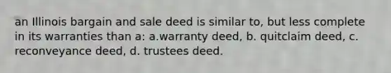 an Illinois bargain and sale deed is similar to, but less complete in its warranties than a: a.warranty deed, b. quitclaim deed, c. reconveyance deed, d. trustees deed.