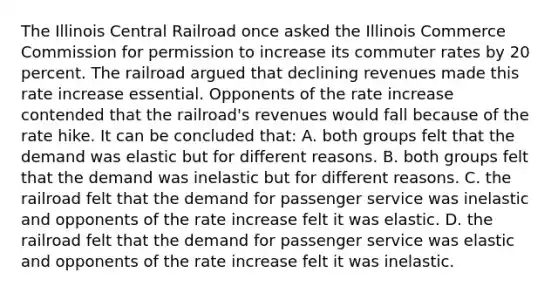 The Illinois Central Railroad once asked the Illinois Commerce Commission for permission to increase its commuter rates by 20 percent. The railroad argued that declining revenues made this rate increase essential. Opponents of the rate increase contended that the railroad's revenues would fall because of the rate hike. It can be concluded that: A. both groups felt that the demand was elastic but for different reasons. B. both groups felt that the demand was inelastic but for different reasons. C. the railroad felt that the demand for passenger service was inelastic and opponents of the rate increase felt it was elastic. D. the railroad felt that the demand for passenger service was elastic and opponents of the rate increase felt it was inelastic.