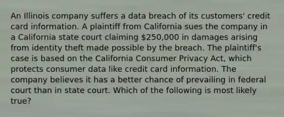 An Illinois company suffers a data breach of its customers' credit card information. A plaintiff from California sues the company in a California state court claiming 250,000 in damages arising from identity theft made possible by the breach. The plaintiff's case is based on the California Consumer Privacy Act, which protects consumer data like credit card information. The company believes it has a better chance of prevailing in federal court than in state court. Which of the following is most likely true?