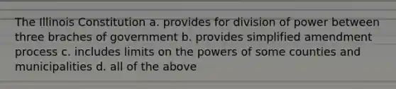 The Illinois Constitution a. provides for division of power between three braches of government b. provides simplified amendment process c. includes limits on the powers of some counties and municipalities d. all of the above