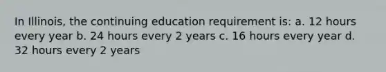 In Illinois, the continuing education requirement is: a. 12 hours every year b. 24 hours every 2 years c. 16 hours every year d. 32 hours every 2 years