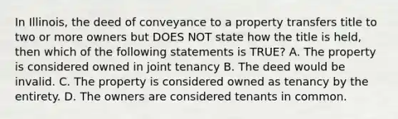 In Illinois, the deed of conveyance to a property transfers title to two or more owners but DOES NOT state how the title is held, then which of the following statements is TRUE? A. The property is considered owned in joint tenancy B. The deed would be invalid. C. The property is considered owned as tenancy by the entirety. D. The owners are considered tenants in common.