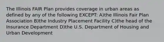 The Illinois FAIR Plan provides coverage in urban areas as defined by any of the following EXCEPT: A)the Illinois Fair Plan Association B)the Industry Placement Facility C)the head of the Insurance Department D)the U.S. Department of Housing and Urban Development