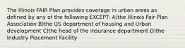 The Illinois FAIR Plan provides coverage in urban areas as defined by any of the following EXCEPT: A)the Illinois Fair Plan Association B)the US department of housing and Urban development C)the head of the insurance department D)the Industry Placement Facility