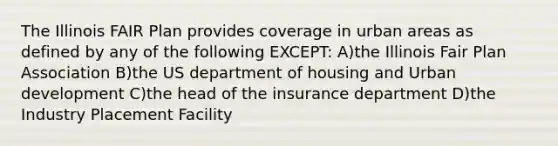 The Illinois FAIR Plan provides coverage in urban areas as defined by any of the following EXCEPT: A)the Illinois Fair Plan Association B)the US department of housing and Urban development C)the head of the insurance department D)the Industry Placement Facility