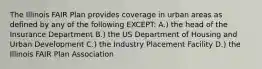 The Illinois FAIR Plan provides coverage in urban areas as defined by any of the following EXCEPT: A.) the head of the Insurance Department B.) the US Department of Housing and Urban Development C.) the Industry Placement Facility D.) the Illinois FAIR Plan Association