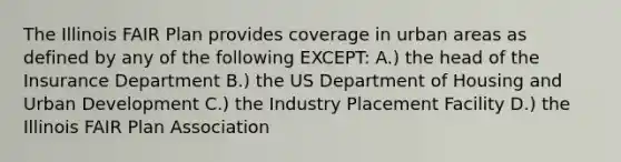 The Illinois FAIR Plan provides coverage in urban areas as defined by any of the following EXCEPT: A.) the head of the Insurance Department B.) the US Department of Housing and Urban Development C.) the Industry Placement Facility D.) the Illinois FAIR Plan Association