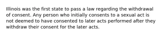 Illinois was the first state to pass a law regarding the withdrawal of consent. Any person who initially consents to a sexual act is not deemed to have consented to later acts performed after they withdraw their consent for the later acts.