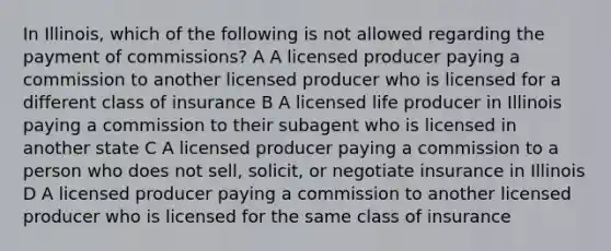 In Illinois, which of the following is not allowed regarding the payment of commissions? A A licensed producer paying a commission to another licensed producer who is licensed for a different class of insurance B A licensed life producer in Illinois paying a commission to their subagent who is licensed in another state C A licensed producer paying a commission to a person who does not sell, solicit, or negotiate insurance in Illinois D A licensed producer paying a commission to another licensed producer who is licensed for the same class of insurance