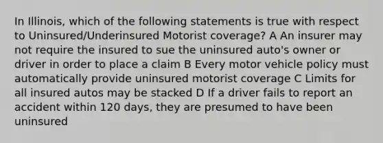 In Illinois, which of the following statements is true with respect to Uninsured/Underinsured Motorist coverage? A An insurer may not require the insured to sue the uninsured auto's owner or driver in order to place a claim B Every motor vehicle policy must automatically provide uninsured motorist coverage C Limits for all insured autos may be stacked D If a driver fails to report an accident within 120 days, they are presumed to have been uninsured